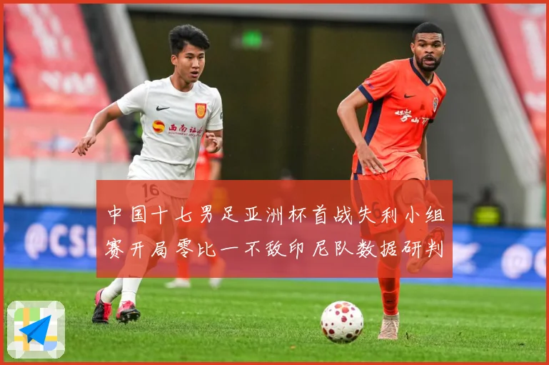 中国十七男足亚洲杯首战失利小组赛开局零比一不敌印尼队数据研判：最新赛事动态与深度分析