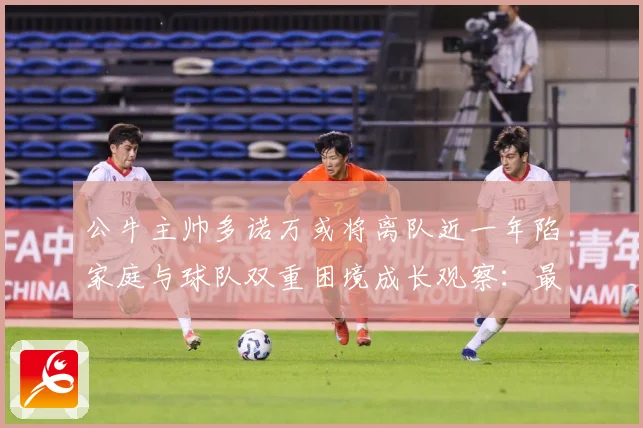公牛主帅多诺万或将离队近一年陷家庭与球队双重困境成长观察：最新赛事动态与深度分析