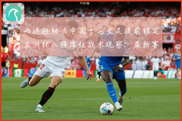 两连胜助力中国十七女足提前锁定亚洲杯八强席位战术观察：最新赛事动态与深度分析