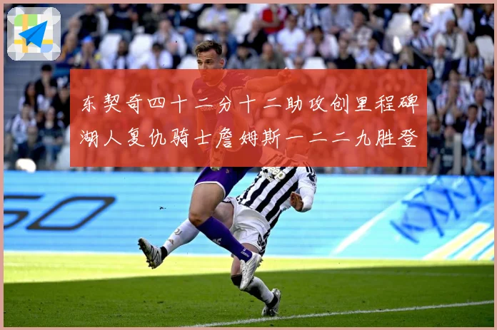 东契奇四十二分十二助攻创里程碑湖人复仇骑士詹姆斯一二二九胜登赛场复盘：最新赛事动态与深度分析