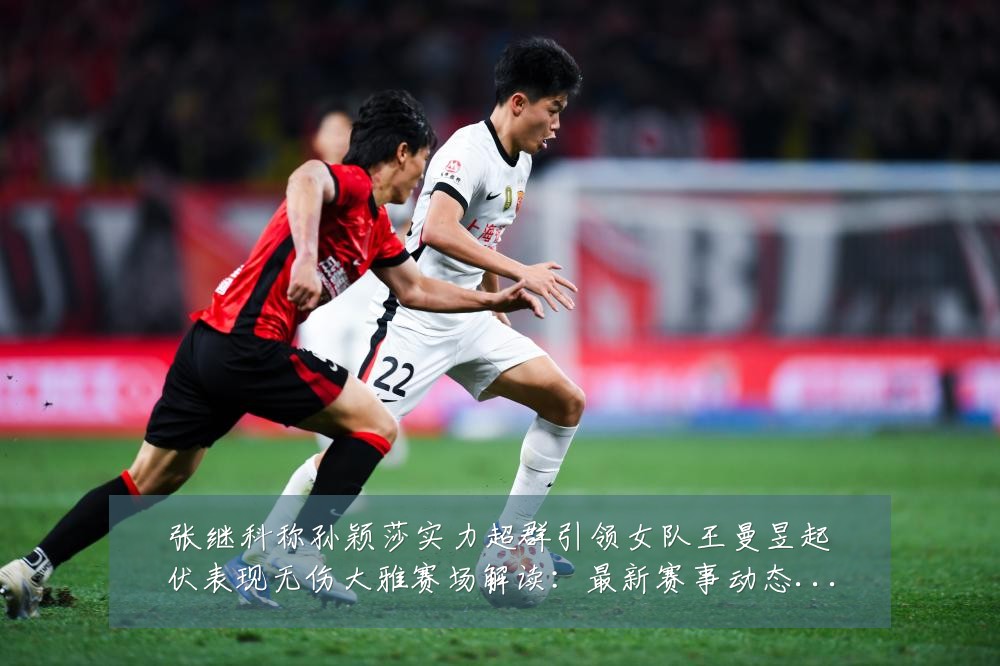 张继科称孙颖莎实力超群引领女队王曼昱起伏表现无伤大雅赛场解读:最新赛事动态与深度分析