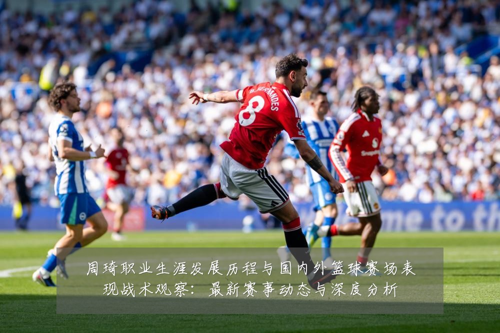 周琦职业生涯发展历程与国内外篮球赛场表现战术观察:最新赛事动态与深度分析
